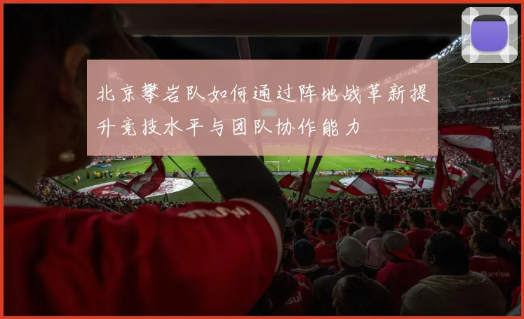 北京攀岩队如何通过阵地战革新提升竞技水平与团队协作能力