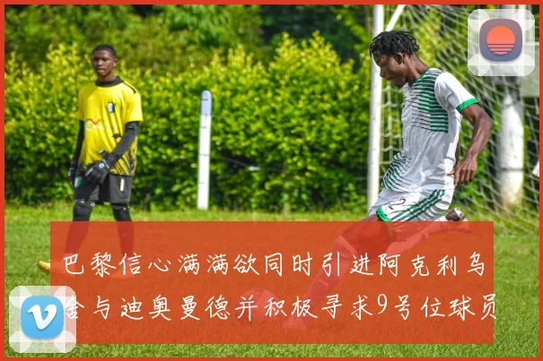 巴黎信心满满欲同时引进阿克利乌舍与迪奥曼德并积极寻求9号位球员