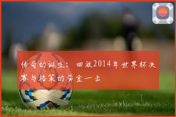 传奇的诞生：回放2014年世界杯决赛与格策的黄金一击