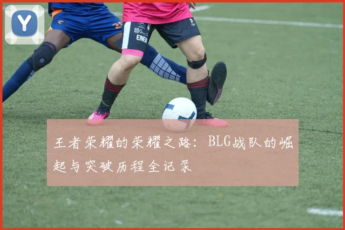 王者荣耀的荣耀之路：BLG战队的崛起与突破历程全记录