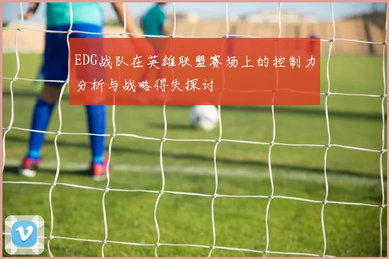EDG战队在英雄联盟赛场上的控制力分析与战略得失探讨