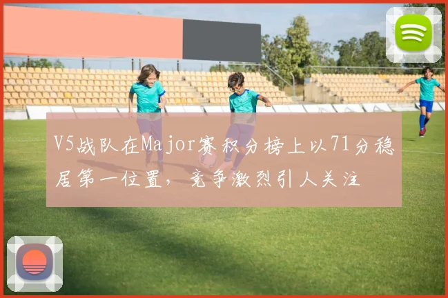 V5战队在Major赛积分榜上以71分稳居第一位置，竞争激烈引人关注