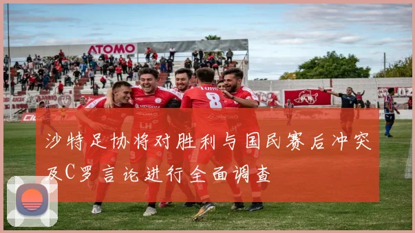 沙特足协将对胜利与国民赛后冲突及C罗言论进行全面调查